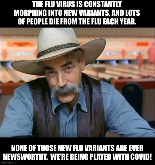 We’re being played | THE FLU VIRUS IS CONSTANTLY MORPHING INTO NEW VARIANTS, AND LOTS OF PEOPLE DIE FROM THE FLU EACH YEAR. NONE OF THOSE NEW FLU VARIANTS ARE EVER NEWSWORTHY.  WE’RE BEING PLAYED WITH COVID! | image tagged in sam elliott special kind of stupid | made w/ Imgflip meme maker