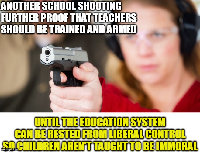 Moral relativism, aka liberalism/progressivism, means anything goes. | ANOTHER SCHOOL SHOOTING
FURTHER PROOF THAT TEACHERS SHOULD BE TRAINED AND ARMED; UNTIL THE EDUCATION SYSTEM CAN BE RESTED FROM LIBERAL CONTROL SO CHILDREN AREN'T TAUGHT TO BE IMMORAL | image tagged in abortion is murder,teacher,2nd amendment,self defense,school shooting | made w/ Imgflip meme maker
