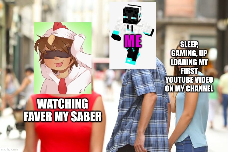 my life or any youtuber/persons life in a nut shell | SLEEP, GAMING, UP LOADING MY FIRST YOUTUBE VIDEO ON MY CHANNEL; ME; WATCHING FAVER MY SABER | image tagged in memes,distracted boyfriend,subscribe to faver my saber,i still haven't uploaded that video yet | made w/ Imgflip meme maker