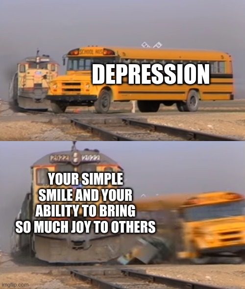 you probably have your own boss music too lol | DEPRESSION; YOUR SIMPLE SMILE AND YOUR ABILITY TO BRING SO MUCH JOY TO OTHERS | image tagged in a train hitting a school bus,wholesome,victory | made w/ Imgflip meme maker