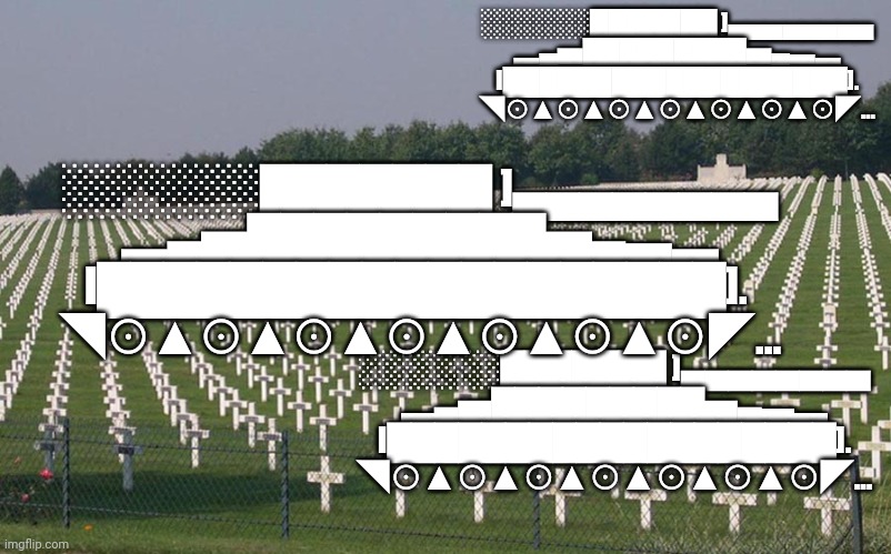 tank | ░░░░░░███████ ]▄▄▄▄▄▄▄▄
▂▄▅█████████▅▄▃▂
I███████████████████].
◥⊙▲⊙▲⊙▲⊙▲⊙▲⊙▲⊙◤... ░░░░░░███████ ]▄▄▄▄▄▄▄▄
▂▄▅█████████▅▄▃▂
I███████████████████]. 
◥⊙▲⊙▲⊙▲⊙▲⊙▲⊙▲⊙◤... ░░░░░░███████ ]▄▄▄▄▄▄▄▄
▂▄▅█████████▅▄▃▂
I███████████████████].
◥⊙▲⊙▲⊙▲⊙▲⊙▲⊙▲⊙◤... | image tagged in ww2 graves | made w/ Imgflip meme maker