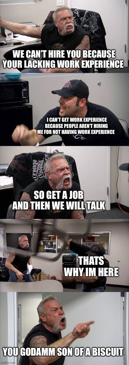 Every job interview eve | WE CAN’T HIRE YOU BECAUSE YOUR LACKING WORK EXPERIENCE; I CAN’T GET WORK EXPERIENCE BECAUSE PEOPLE AREN’T HIRING ME FOR NOT HAVING WORK EXPERIENCE; SO GET A JOB AND THEN WE WILL TALK; THATS WHY IM HERE; YOU GODAMM SON OF A BISCUIT | image tagged in memes,american chopper argument | made w/ Imgflip meme maker
