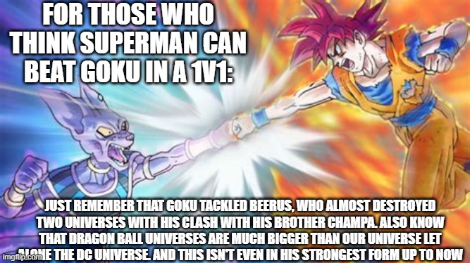 Goku can clap Superman in a 1v1, change my mind |  FOR THOSE WHO THINK SUPERMAN CAN BEAT GOKU IN A 1V1:; JUST REMEMBER THAT GOKU TACKLED BEERUS, WHO ALMOST DESTROYED TWO UNIVERSES WITH HIS CLASH WITH HIS BROTHER CHAMPA. ALSO KNOW THAT DRAGON BALL UNIVERSES ARE MUCH BIGGER THAN OUR UNIVERSE LET ALONE THE DC UNIVERSE. AND THIS ISN'T EVEN IN HIS STRONGEST FORM UP TO NOW | image tagged in goku,beerus,dbz meme,dbs,superman | made w/ Imgflip meme maker