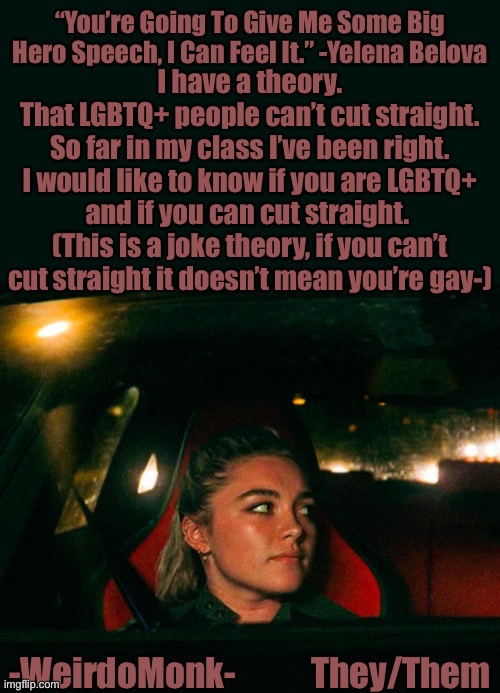 I say “If you can’t cut straight, you’re gay” in class- Lmao- |  I have a theory.
That LGBTQ+ people can’t cut straight.
So far in my class I’ve been right.
I would like to know if you are LGBTQ+ and if you can cut straight. 
(This is a joke theory, if you can’t cut straight it doesn’t mean you’re gay-) | image tagged in monk s yelena quote template | made w/ Imgflip meme maker