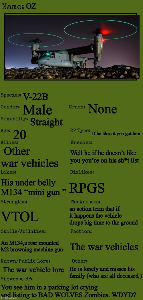 New OC showcase for RP stream | OZ; V-22B; None; Male; Straight; 20; If he likes it you got him; Other war vehicles; Well he if he doesn’t like you you’re on his sh*t list; RPGS; His under belly M134 “mini gun ”; an action term that if it happens the vehicle drops big time to the ground; VTOL; An M134,a rear mounted M2 browning machine gun; The war vehicles; The war vehicle lore; He is lonely and misses his family (who are all deceased ); You see him in a parking lot crying and listing to BAD WOLVES Zombies. WDYD? | image tagged in new oc showcase for rp stream | made w/ Imgflip meme maker