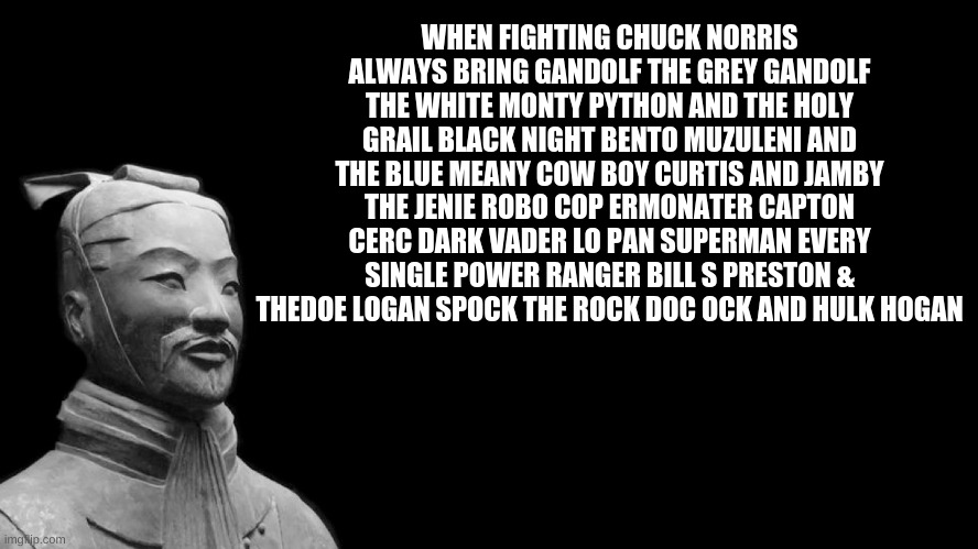 THIS IS A FACT | WHEN FIGHTING CHUCK NORRIS ALWAYS BRING GANDOLF THE GREY GANDOLF THE WHITE MONTY PYTHON AND THE HOLY GRAIL BLACK NIGHT BENTO MUZULENI AND THE BLUE MEANY COW BOY CURTIS AND JAMBY THE JENIE ROBO COP ERMONATER CAPTON CERC DARK VADER LO PAN SUPERMAN EVERY SINGLE POWER RANGER BILL S PRESTON & THEDOE LOGAN SPOCK THE ROCK DOC OCK AND HULK HOGAN | image tagged in sun tzu,facts,meme | made w/ Imgflip meme maker