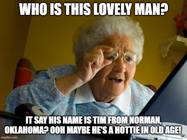 Sorry Granny but Tim's Taken. | WHO IS THIS LOVELY MAN? IT SAY HIS NAME IS TIM FROM NORMAN, OKLAHOMA? OOH MAYBE HE'S A HOTTIE IN OLD AGE! | image tagged in memes,grandma finds the internet | made w/ Imgflip meme maker