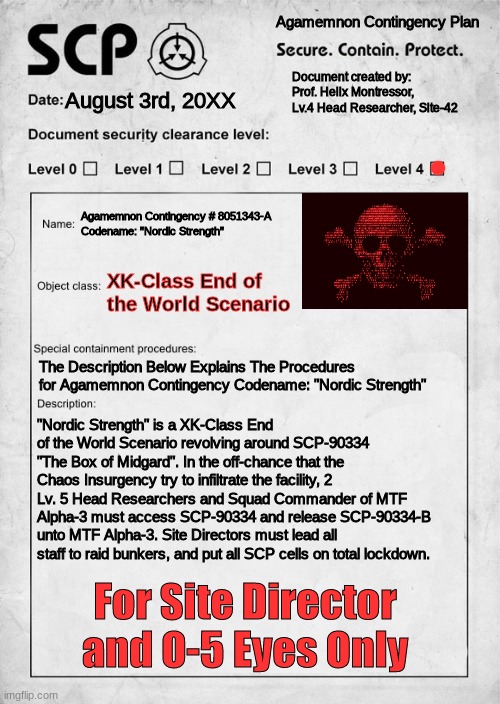 Agamemnon Contingency # 8051343-ACodename: "Nordic Strength" | Agamemnon Contingency Plan; Document created by: Prof. Helix Montressor, Lv.4 Head Researcher, Site-42; August 3rd, 20XX; Agamemnon Contingency # 8051343-A
Codename: "Nordic Strength"; XK-Class End of the World Scenario; The Description Below Explains The Procedures for Agamemnon Contingency Codename: "Nordic Strength"; "Nordic Strength" is a XK-Class End of the World Scenario revolving around SCP-90334 "The Box of Midgard". In the off-chance that the Chaos Insurgency try to infiltrate the facility, 2 Lv. 5 Head Researchers and Squad Commander of MTF Alpha-3 must access SCP-90334 and release SCP-90334-B unto MTF Alpha-3. Site Directors must lead all staff to raid bunkers, and put all SCP cells on total lockdown. For Site Director and O-5 Eyes Only | image tagged in scp document | made w/ Imgflip meme maker