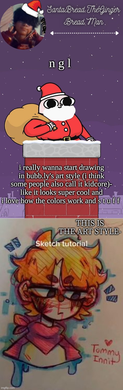 if i do i would definitely change some parts about it when i draw tho- | n g l; i really wanna start drawing in bubb.ly's art style (i think some people also call it kidcore)- like it looks super cool and i love how the colors work and s t u f f; THIS IS THE ART STYLE- | image tagged in breads face christmas temp | made w/ Imgflip meme maker
