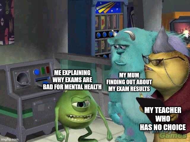 Mike wazowski trying to explain | MY MUM FINDING OUT ABOUT MY EXAM RESULTS; ME EXPLAINING WHY EXAMS ARE BAD FOR MENTAL HEALTH; MY TEACHER WHO HAS NO CHOICE | image tagged in mike wazowski trying to explain | made w/ Imgflip meme maker