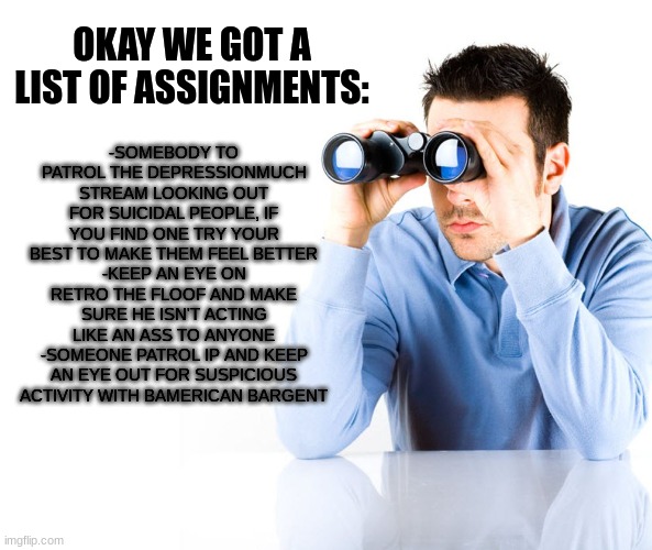 first come first serve to pick your assignments | -SOMEBODY TO PATROL THE DEPRESSIONMUCH STREAM LOOKING OUT FOR SUICIDAL PEOPLE, IF YOU FIND ONE TRY YOUR BEST TO MAKE THEM FEEL BETTER
-KEEP AN EYE ON RETRO THE FLOOF AND MAKE SURE HE ISN'T ACTING LIKE AN ASS TO ANYONE
-SOMEONE PATROL IP AND KEEP AN EYE OUT FOR SUSPICIOUS ACTIVITY WITH BAMERICAN BARGENT; OKAY WE GOT A LIST OF ASSIGNMENTS: | image tagged in searching for excuse for late assignment | made w/ Imgflip meme maker