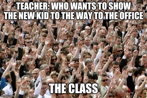People Raising Hands | TEACHER: WHO WANTS TO SHOW THE NEW KID TO THE WAY TO THE OFFICE; THE CLASS | image tagged in people raising hands | made w/ Imgflip meme maker