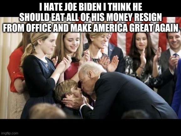 YOU KNOW WHAT JOE BIDEN SHOULD DO? | I HATE JOE BIDEN I THINK HE SHOULD EAT ALL OF HIS MONEY RESIGN FROM OFFICE AND MAKE AMERICA GREAT AGAIN | image tagged in creepy uncle joe,politics,joe biden,creepy joe biden,money | made w/ Imgflip meme maker
