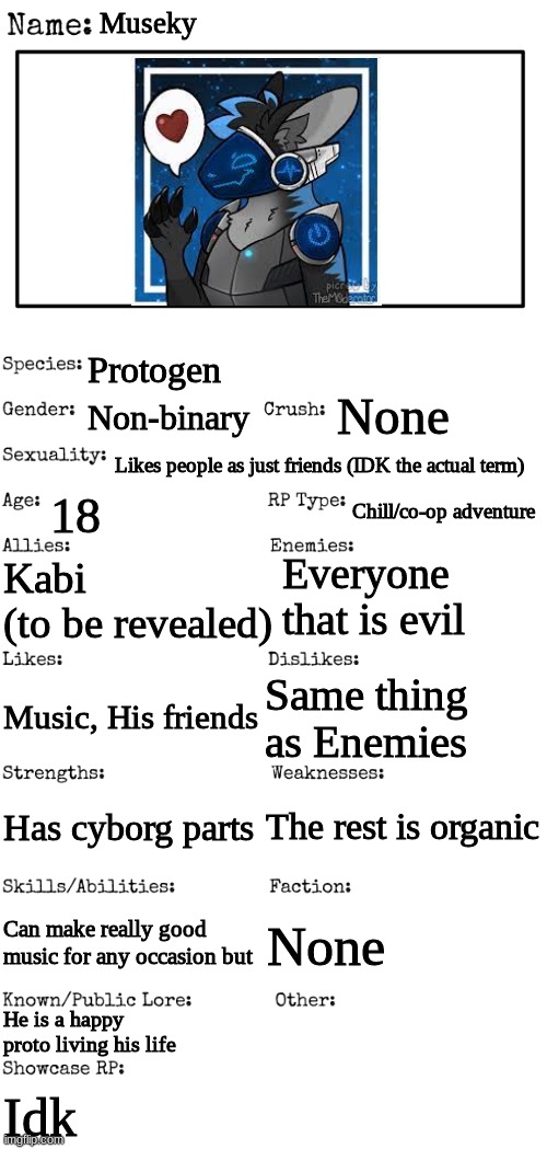 You are exploring a forest with him | Museky; Protogen; None; Non-binary; Likes people as just friends (IDK the actual term); 18; Chill/co-op adventure; Everyone that is evil; Kabi
(to be revealed); Same thing as Enemies; Music, His friends; The rest is organic; Has cyborg parts; Can make really good music for any occasion but; None; He is a happy proto living his life; Idk | image tagged in new oc showcase for rp stream | made w/ Imgflip meme maker
