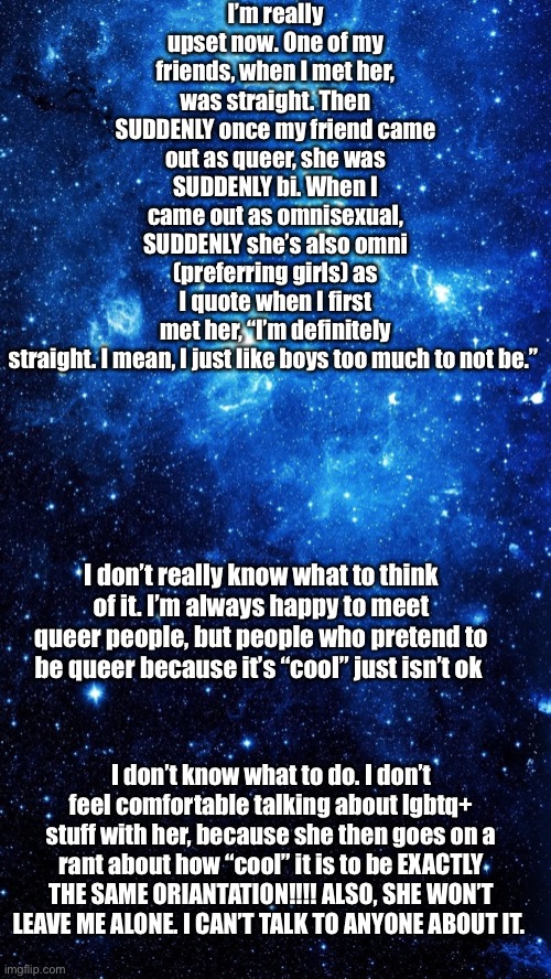 Please. It’s sending me insane how she is SUDDENLY omni PREFERRING GIRLS!!! | I’m really upset now. One of my friends, when I met her, was straight. Then SUDDENLY once my friend came out as queer, she was SUDDENLY bi. When I came out as omnisexual, SUDDENLY she’s also omni (preferring girls) as I quote when I first met her, “I’m definitely straight. I mean, I just like boys too much to not be.”; I don’t really know what to think of it. I’m always happy to meet queer people, but people who pretend to be queer because it’s “cool” just isn’t ok; I don’t know what to do. I don’t feel comfortable talking about lgbtq+ stuff with her, because she then goes on a rant about how “cool” it is to be EXACTLY THE SAME ORIANTATION!!!! ALSO, SHE WON’T LEAVE ME ALONE. I CAN’T TALK TO ANYONE ABOUT IT. | image tagged in star | made w/ Imgflip meme maker