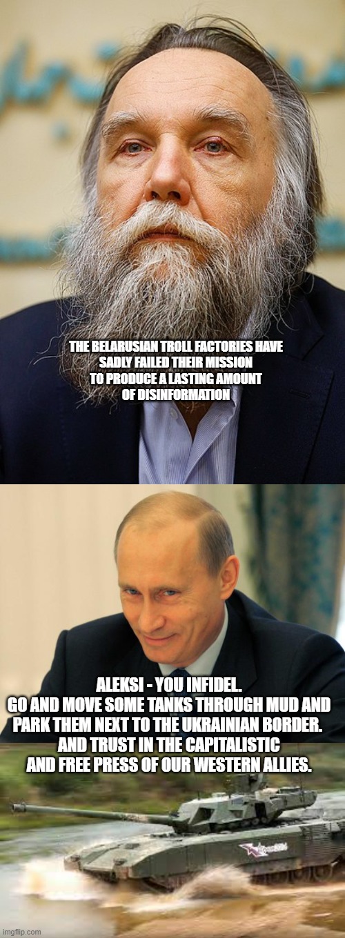 Spent your money wisely - Russian saying | THE BELARUSIAN TROLL FACTORIES HAVE
SADLY FAILED THEIR MISSION
TO PRODUCE A LASTING AMOUNT
OF DISINFORMATION; ALEKSI - YOU INFIDEL.
GO AND MOVE SOME TANKS THROUGH MUD AND PARK THEM NEXT TO THE UKRAINIAN BORDER. 
AND TRUST IN THE CAPITALISTIC AND FREE PRESS OF OUR WESTERN ALLIES. | image tagged in vladimir putin smiling | made w/ Imgflip meme maker