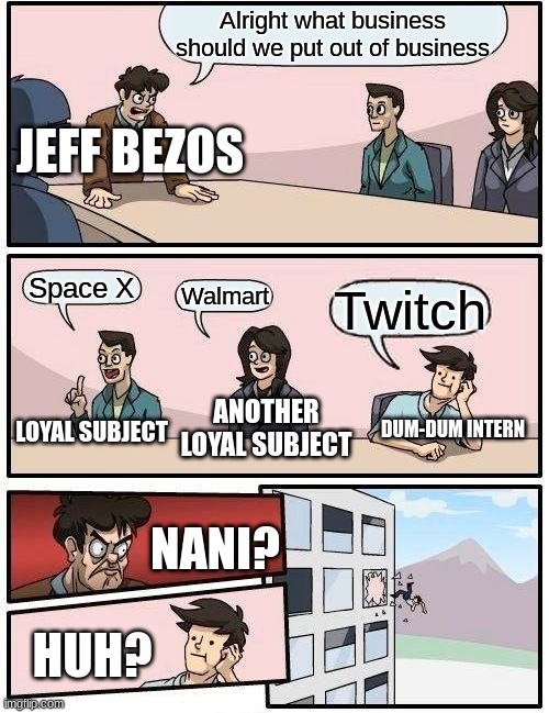 Boardroom Meeting Suggestion | Alright what business should we put out of business; JEFF BEZOS; Space X; Walmart; Twitch; ANOTHER LOYAL SUBJECT; LOYAL SUBJECT; DUM-DUM INTERN; NANI? HUH? | image tagged in memes,boardroom meeting suggestion | made w/ Imgflip meme maker