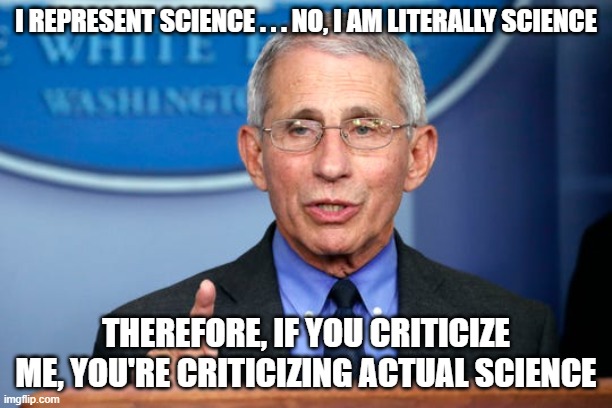Doctor Science is here to make sure we obey him. Science is the Democrat's god and Fauci is their god's voice. | I REPRESENT SCIENCE . . . NO, I AM LITERALLY SCIENCE; THEREFORE, IF YOU CRITICIZE ME, YOU'RE CRITICIZING ACTUAL SCIENCE | image tagged in dr fauci,science,covid,cult | made w/ Imgflip meme maker