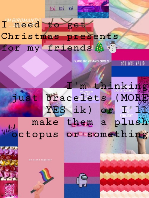 Maybe like rainbow octopus for my LGBTQ friends | I need to get Christmas presents for my friends🎄☃️; I'm thinking just bracelets (MORE YES ik) or I'll make them a plush octopus or something | image tagged in b0bthebl0b announcement template 2 | made w/ Imgflip meme maker