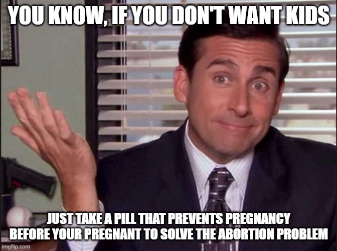 That way people that don't want kids don't get kids before it's a possibility (aka when they are a fetus) with the pill | YOU KNOW, IF YOU DON'T WANT KIDS; JUST TAKE A PILL THAT PREVENTS PREGNANCY BEFORE YOUR PREGNANT TO SOLVE THE ABORTION PROBLEM | image tagged in michael scott,abortion | made w/ Imgflip meme maker