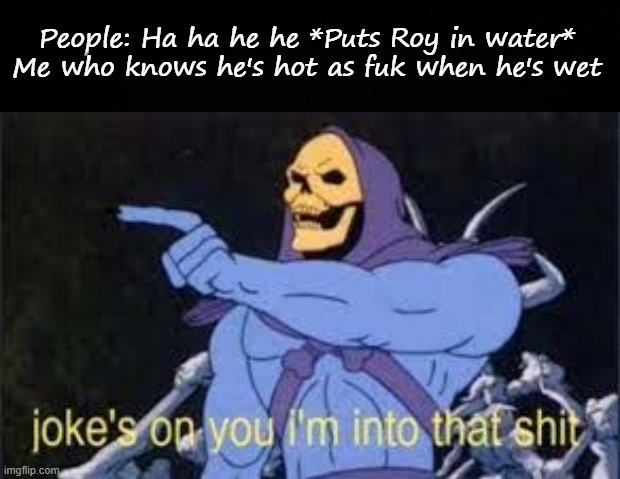 E | People: Ha ha he he *Puts Roy in water*
Me who knows he's hot as fuk when he's wet | image tagged in black background,jokes on you im into that shit | made w/ Imgflip meme maker