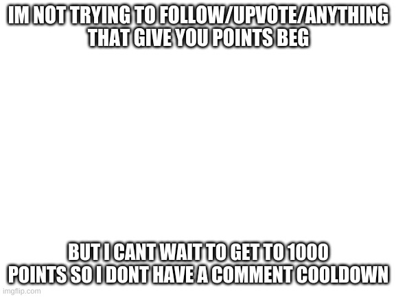 Blank White Template | IM NOT TRYING TO FOLLOW/UPVOTE/ANYTHING THAT GIVE YOU POINTS BEG; BUT I CANT WAIT TO GET TO 1000 POINTS SO I DONT HAVE A COMMENT COOLDOWN | image tagged in blank white template | made w/ Imgflip meme maker