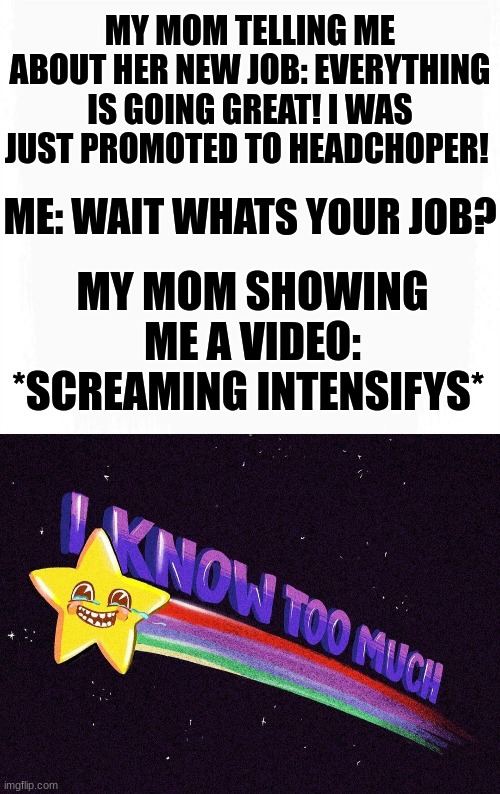 wait | MY MOM TELLING ME ABOUT HER NEW JOB: EVERYTHING IS GOING GREAT! I WAS JUST PROMOTED TO HEADCHOPER! ME: WAIT WHATS YOUR JOB? MY MOM SHOWING ME A VIDEO: *SCREAMING INTENSIFYS* | image tagged in i know too much | made w/ Imgflip meme maker