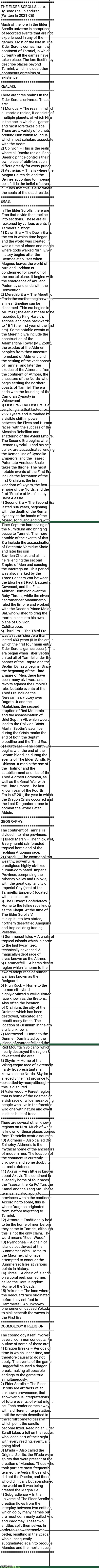 THE ELDER SCROLLS Lore: By SimoTheFinlandized  (Written In 2021 CE) | ==========================
THE ELDER SCROLLS Lore:
By SimoTheFinlandized 
(Written In 2021 CE)
==========================
Much of the lore in the Elder
 Scrolls universe is comprised
 of recorded events that are not
 experienced in any of the
 games. Most of the lore in The
 Elder Scrolls comes from the
 continent of Tamriel, in which
 currently all the games have
 taken place. The lore itself may
 describe places beyond
 Tamriel, which include other
 continents or realms of
 existence.
==========================
REALMS:
==========================
There are three realms in the
 Elder Scrolls universe. These
 are:
1) Mundus – The realm in which
 all mortals reside, It consists of
 multiple planets, of which Nirn
 is the one in which all games
 and most lore takes place.
 There are a variety of planets
 orbiting Nirn within Mundus,
 which most scholars associate
 with the Aedra.
2) Oblivion – This is the realm
 where all Daedra reside. Each
 Daedric prince controls their
 own piece of oblivion, each
 differs greatly for every prince.
3) Aetherius – This is where the
 Magna Ge reside, and the
 Divines according to Imperial
 belief. It is the belief of several
 cultures that this is also where
 the souls of the dead reside.
==========================
ERAS:
==========================
In The Elder Scrolls, there are
 Eras that divide the timeline
 into sections. These are all
 reckoned by various events in
 Tamriel's history:
1) Dawn Era – The Dawn Era is
 the era in which time began
 and the world was created. It
 was a time of chaos and magic
 where gods walked Nirn. Elven
 history begins after the
 Cosmos stabilizes when
 Magnus leaves the world of
 Nirn and Lorkhan is
 condemned for creation of 
 the mortal plane. It begins with
 the emergence of Anu and
 Padomay and ends with the
 Convention.
2) Merethic Era – The Merethic
 Era is the era that begins when
 a linear timeline can be
 discerned. This era begins in
 ME 2500; the earliest date to be
 recorded by King Harald's
 scribes, and goes backwards 
 to 1E 1 (the first year of the first
 era). Some notable events of
 the Merethic Era include the
 construction of the
 Adamantine Tower (ME 2500),
 the exodus of the Aldmeri
 peoples from their ancestral
 homeland of Aldmeris and 
 the settling of the vast coasts
 of Tamriel, and later the
 exodus of the Atmorans from
 the continent of Atmora, the
 ancestors of the Nords, who
 begin settling the northern
 coasts of Tamriel. The era 
 ends with the founding of the
 Camoran Dynasty in
 Valenwood.
3) First Era - The First Era is a
 very long era that lasted for
 2,920 years and is marked by 
 a visible shift in power 
 between the Elven and Human
 races, with the success of the
 Alessian Rebellion and
 shattering of the Ayleid Empire.
 The Second Era begins when
 Reman Cyrodiil III and his heir,
 Juilek, are assassinated, ending
 the Reman line of Cyrodilic
 Emperors, and the Tsaesci
 Potentate Versidue-Shaie 
 takes the throne. The most
 notable events of the First Era
 include the formation of the
 first Orsinium, the first
 kingdom of Skyrim, the first
 empire of the Nords, and the
 first "Empire of Man" led by
 Saint Alessia.
4) Second Era – The Second Era
 lasted 896 years, beginning
 with the death of the Reman
 dynasty at the hands of the
 Morag Tong, and ending with
 Tiber Septim's harnessing of
 the Numidium and bringing
 peace to Tamriel. The more
 notable of the events of this
 Era include the assassination 
 of Potentate Versidue-Shaie
 and later his son
 Savirien-Chorak and all his
 heirs, ending the second
 Empire of Men and causing 
 the Interregnum. This period
 was also marked by the 
 Three Banners War between
 the Ebonheart Pact, Daggerfall
 Covenant, and the First 
 Aldmeri Dominion over the
 Ruby Throne, while the elven
 necromancer Mannimarco
 ruled the Empire and worked
 with the Daedric Prince Molag
 Bal, who wished to drag the
 mortal plane into his own
 plane of Oblivion, 
 Coldharbour.
5) Third Era – The Third Era 
 was a rather short era that
 lasted 433 years (it is the era in
 which the first four main entry
 Elder Scrolls games occur). This
 era began when Tiber Septim
 united all of Tamriel under the
 banner of the Empire and the
 Septim Dynasty begins. Since
 the beginning of the Third
 Empire of Men, there have
 been many civil wars and
 revolts against the Empire's
 rule. Notable events of the
 Third Era include the
 Nerevarine's victory over
 Dagoth Ur and the 
 Akulakhan, the second
 eruption of Red Mountain, 
 and the assassination of 
 Uriel Septim VII, which would
 lead to the Oblivion Crisis.
 Martin Septim's sacrifice 
 during the Crisis marks the 
 end of both the Septim
 bloodline and the Third Era.
6) Fourth Era – The Fourth Era
 begins with the end of the
 Septim bloodline during the
 events of The Elder Scrolls IV:
 Oblivion. It marks the rise of
 the Thalmor and the
 establishment and rise of the
 Third Aldmeri Dominion, as
 well as the Great War with 
 the Third Empire. The last
 known year of the Fourth 
 Era is 4E 201, the year in which
 the Dragon Crisis occurred and
 the Last Dragonborn rose to
 combat the World Eater,
 Alduin.
==========================
GEOGRAPHY:
==========================
The continent of Tamriel is
 divided into nine provinces:
1) Black Marsh – The thick, wet,
 & very humid rainforested
 tropical homeland of the
 reptilian Argonian race.
2) Cyrodiil – The cosmopolitan
 wealthy, powerful, &
 prestigious highly-civilized 
 human-dominated  Imperial
 Province, comprising the
 Nibenay Valley and Colovia,
 with the great capital city of
 Imperial City (seat of the
 Tamriellic Emperor) located 
 within its center.
3) The Elsweyr Confederacy –
 Home to the feline race known
 as the Khajiit. At the time of
 The Elder Scrolls V,
 it is split into two states,
 northern desertified Anequina
 and tropical drug-trading
 Pelletine.
4) Summerset Isles – A chain of
 tropical islands which is home
 to the highly-civilized,
 technically-advanced, &
 magically-adept race of
 elves known as the Altmer.
5) Hammerfell – A harsh desert
 region which is home to the
 sword-adept race of human
 warriors known as the 
 Redguard.
6) High Rock – Home to the
 human-elf-hybrid
 highly-civilized & well-cultured
 race known as the Bretons.
 Also often the location
 of Orsinium, the city of the
 Orsimer, which has been
 destroyed, relocated and
 rebuilt many times. The
 location of Orsinium in the 4th
 era is unknown.
7) Morrowind – Home to the
 Dunmer. Dominated by the
 island of Vvardenfell and the
 Red Mountain volcano, which
 nearly destroyed the region &
 devastated the area.
8) Skyrim – Home of the
 Viking-esque race of extremely
 hardy frost-resistant men
 known as the Nords. Skyrim is
 allegedly the first province to
 be settled by man, although
 this is disputed.
9) Valenwood – Forest region
 that is home of the Bosmer, an
 elvish race of wilderness-loving
 people who live in the forested
 wild one with nature and dwell
 in cities built of trees.
==========================
There are several other known
 regions on Nirn. Much of what
 is known of these places comes
 from Tamrielic-centric sources.
10) Aldmeris – Also called Old
 Ehlnofey, Aldmeris is the
 mythical home of the ancestors
 of modern mer. The location of
 the continent is currently
 unknown, and some doubt its
 current existence.
11) Akavir – Very little is known
 about Akavir. The continent is
 allegedly home of four races,
 the Tsaesci, the Ka Po' Tun, the
 Kamal and the Tang Mo. These
 terms may also apply to
 provinces within the continent.
 According to some, this is
 where Dragons originated
 from, before migrating to
 Tamriel.
12) Atmora – Traditionally held
 to be the home of men before
 they came to Tamriel, although
 this is not the only claim. The
 word means "Elder Wood."
13) Pyandonea – A chain of
 islands southwest of the
 Summerset Isles. Home to 
 the Maormer, who have
 attempted to conquer the
 Summerset Isles at various
 points in history.
14) Thras – A chain of islands 
 on a coral reef, sometimes
 called the Coral Kingdom.
 Home of the Sloads.
15) Yokuda – The land where
 the Redguard race originated
 before they set foot in
 Hammerfell. An unknown
 phenomenon caused Yokuda
 to sink beneath the waves in
 the First Era.
==========================
COSMOLOGY & RELIGION:
==========================
The cosmology itself involves
 several common concepts. An
 outline of some of these are:
1) Dragon Breaks – Periods of
 time in which linear time, and
 therefore causality, do not
 apply. The events of the game
 Daggerfall caused a dragon
 break, making all possible
 endings to the game true
 simultaneously.
2) Elder Scrolls – The Elder
 Scrolls are artifacts of an
 unknown provenance, that
 show various interpretations 
 of future events, of what might
 be. Each reader comes away
 with a different interpretation,
 until the events described in
 the scroll come to pass, at
 which point the scrolls 
 become fixed. Reading an Elder
 Scroll takes a toll on the reader,
 who loses part of their sight
 with every reading, eventually
 going blind.
3) Et'ada – Also called the
 Original Spirits, the Et'ada were
 spirits that were present at the
 creation of Mundus. Those who
 took part are most frequently
 termed the Aedra, those who
 did not the Daedra, and those
 who did initially but abandoned
 the world as it was being
 created the Magna Ge.
4) Subgradience – In the
 universe of The Elder Scrolls, all
 creation flows from the
 interplay between two entities,
 which go by many names but
 are most commonly called Anu
 and Padomay. These two
 entities split themselves in
 order to know themselves
 better, resulting in the Et'ada,
 who subsequently
 subgradiated again to produce
 Mundus and the mortal races.
========================== | image tagged in the elder scrolls,history,mythology | made w/ Imgflip meme maker