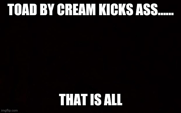 Cream | TOAD BY CREAM KICKS ASS...... THAT IS ALL | image tagged in black page | made w/ Imgflip meme maker