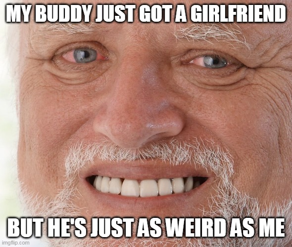 I hate my life... | MY BUDDY JUST GOT A GIRLFRIEND; BUT HE'S JUST AS WEIRD AS ME | image tagged in hide the pain harold | made w/ Imgflip meme maker