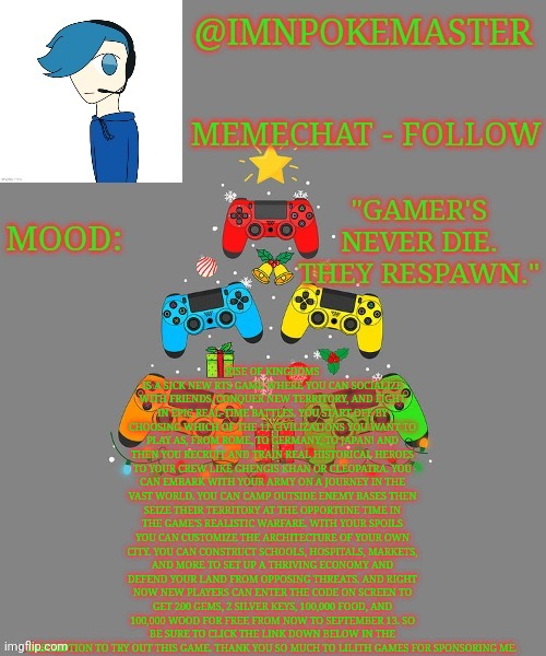 Copypasta moment | RISE OF KINGDOMS IS A SICK NEW RTS GAME WHERE YOU CAN SOCIALIZE WITH FRIENDS, CONQUER NEW TERRITORY, AND FIGHT IN EPIC REAL-TIME BATTLES. YOU START OFF BY CHOOSING WHICH OF THE 11 CIVILIZATIONS YOU WANT TO PLAY AS, FROM ROME, TO GERMANY, TO JAPAN! AND THEN YOU RECRUIT AND TRAIN REAL HISTORICAL HEROES TO YOUR CREW LIKE GHENGIS KHAN OR CLEOPATRA. YOU CAN EMBARK WITH YOUR ARMY ON A JOURNEY IN THE VAST WORLD. YOU CAN CAMP OUTSIDE ENEMY BASES THEN SEIZE THEIR TERRITORY AT THE OPPORTUNE TIME IN THE GAME’S REALISTIC WARFARE. WITH YOUR SPOILS YOU CAN CUSTOMIZE THE ARCHITECTURE OF YOUR OWN CITY. YOU CAN CONSTRUCT SCHOOLS, HOSPITALS, MARKETS, AND MORE TO SET UP A THRIVING ECONOMY AND DEFEND YOUR LAND FROM OPPOSING THREATS. AND RIGHT NOW NEW PLAYERS CAN ENTER THE CODE ON SCREEN TO GET 200 GEMS, 2 SILVER KEYS, 100,000 FOOD, AND 100,000 WOOD FOR FREE FROM NOW TO SEPTEMBER 13. SO BE SURE TO CLICK THE LINK DOWN BELOW IN THE DESCRIPTION TO TRY OUT THIS GAME. THANK YOU SO MUCH TO LILITH GAMES FOR SPONSORING ME. | image tagged in poke's christmas template | made w/ Imgflip meme maker