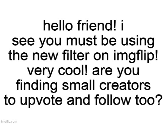 :D |  hello friend! i see you must be using the new filter on imgflip! very cool! are you finding small creators to upvote and follow too? | image tagged in blank white template | made w/ Imgflip meme maker