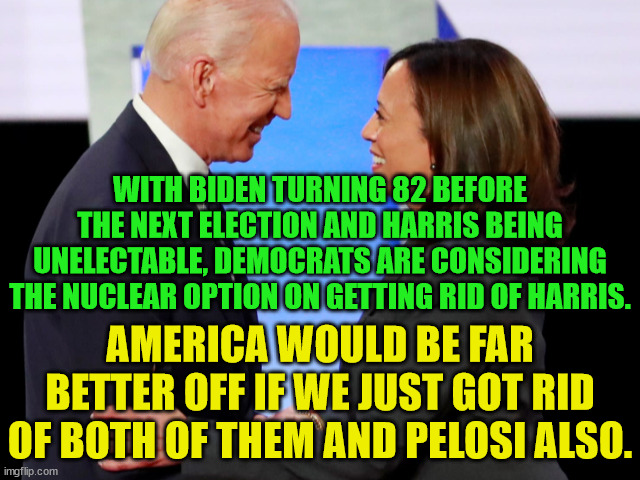 Dems are thinking Biden won't run for re-election.  The rest of us are wondering how he ever became president in the first place | WITH BIDEN TURNING 82 BEFORE THE NEXT ELECTION AND HARRIS BEING UNELECTABLE, DEMOCRATS ARE CONSIDERING THE NUCLEAR OPTION ON GETTING RID OF HARRIS. AMERICA WOULD BE FAR BETTER OFF IF WE JUST GOT RID OF BOTH OF THEM AND PELOSI ALSO. | image tagged in biden harris,unelectable,dump the dems,dems are destroying america | made w/ Imgflip meme maker