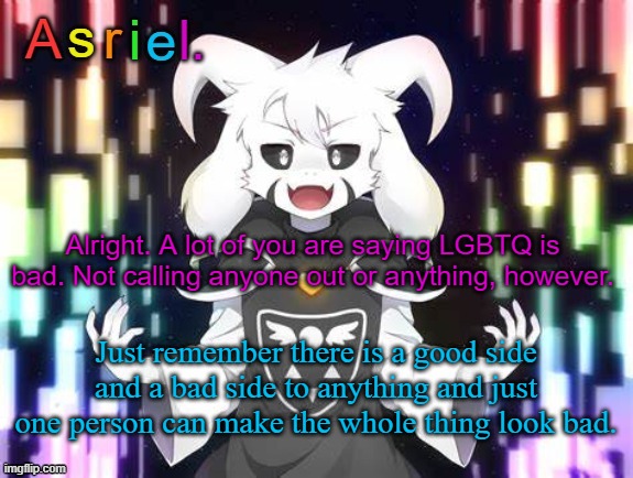 Not against anyone, just saying. | Alright. A lot of you are saying LGBTQ is bad. Not calling anyone out or anything, however. Just remember there is a good side and a bad side to anything and just one person can make the whole thing look bad. | image tagged in asriel template | made w/ Imgflip meme maker