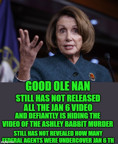 yep | GOOD OLE NAN; STILL HAS NOT RELEASED ALL THE JAN 6 VIDEO; AND DEFIANTLY IS HIDING THE VIDEO OF THE ASHLEY BABBIT MURDER; STILL HAS NOT REVEALED HOW MANY FEDERAL AGENTS WERE UNDERCOVER JAN 6 TH | image tagged in good old nancy pelosi | made w/ Imgflip meme maker