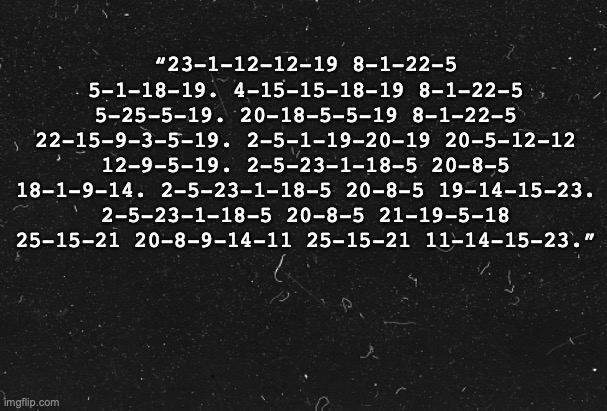 2 5 23 1 18 5  20 8 5  2 18 15 11 5 14  19 20 1 18 | “23-1-12-12-19 8-1-22-5 5-1-18-19. 4-15-15-18-19 8-1-22-5 5-25-5-19. 20-18-5-5-19 8-1-22-5 22-15-9-3-5-19. 2-5-1-19-20-19 20-5-12-12 12-9-5-19. 2-5-23-1-18-5 20-8-5 18-1-9-14. 2-5-23-1-18-5 20-8-5 19-14-15-23. 2-5-23-1-18-5 20-8-5 21-19-5-18 25-15-21 20-8-9-14-11 25-15-21 11-14-15-23.” | made w/ Imgflip meme maker