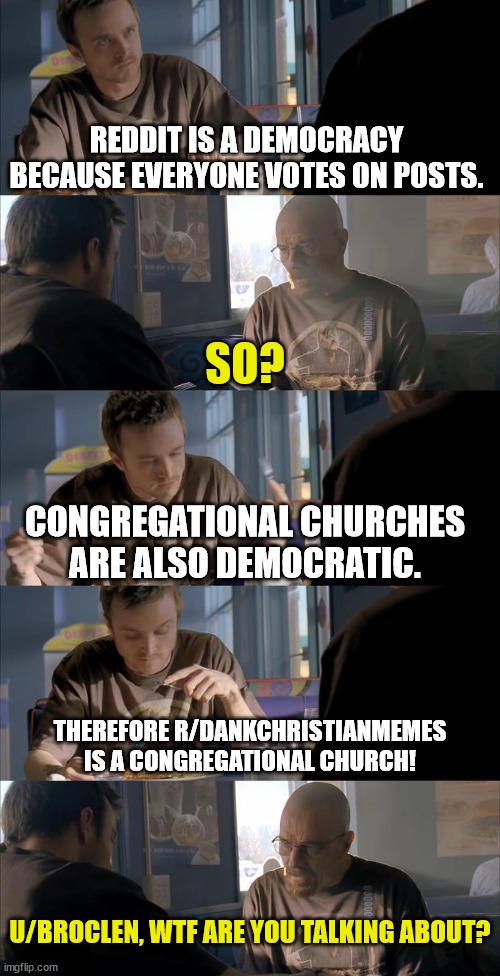 I was thinking | REDDIT IS A DEMOCRACY BECAUSE EVERYONE VOTES ON POSTS. SO? CONGREGATIONAL CHURCHES ARE ALSO DEMOCRATIC. THEREFORE R/DANKCHRISTIANMEMES IS A CONGREGATIONAL CHURCH! U/BROCLEN, WTF ARE YOU TALKING ABOUT? | image tagged in jesse wtf are you talking about,dank,christian,memes,r/dankchristianmemes | made w/ Imgflip meme maker