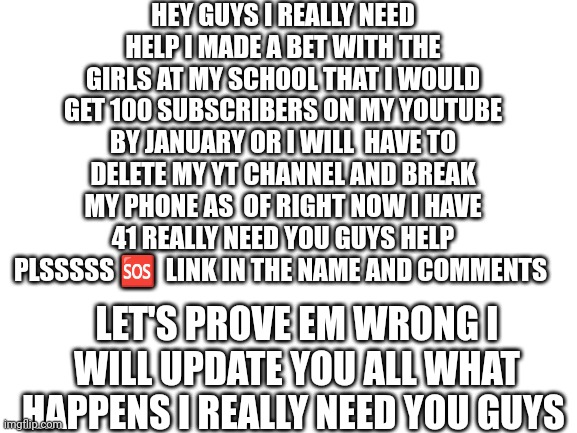 https://youtube.com/channel/UCCC277DV5_k2A8BgYyv9VoQ | HEY GUYS I REALLY NEED HELP I MADE A BET WITH THE GIRLS AT MY SCHOOL THAT I WOULD GET 100 SUBSCRIBERS ON MY YOUTUBE BY JANUARY OR I WILL  HAVE TO DELETE MY YT CHANNEL AND BREAK MY PHONE AS  OF RIGHT NOW I HAVE 41 REALLY NEED YOU GUYS HELP PLSSSSS 🆘  LINK IN THE NAME AND COMMENTS; LET'S PROVE EM WRONG I WILL UPDATE YOU ALL WHAT HAPPENS I REALLY NEED YOU GUYS | image tagged in blank white template | made w/ Imgflip meme maker