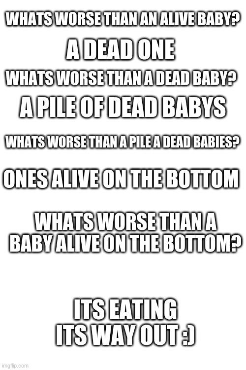 I got this from my science teacher :) | WHATS WORSE THAN AN ALIVE BABY? A DEAD ONE; WHATS WORSE THAN A DEAD BABY? A PILE OF DEAD BABYS; WHATS WORSE THAN A PILE A DEAD BABIES? ONES ALIVE ON THE BOTTOM; WHATS WORSE THAN A BABY ALIVE ON THE BOTTOM? ITS EATING ITS WAY OUT :) | image tagged in blank white template | made w/ Imgflip meme maker