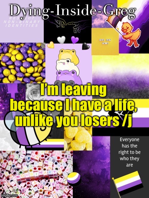 Bye. ITS TIME TO DIE INSIDE. | I’m leaving because I have a life, unlike you losers /j | image tagged in dying inside greg template | made w/ Imgflip meme maker