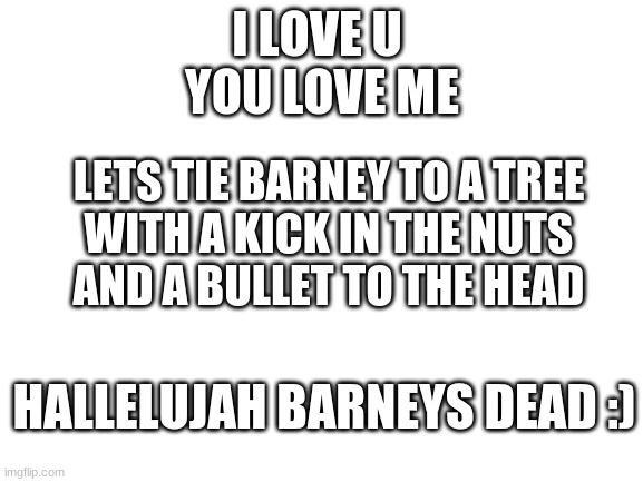 Sing this to the beat of the barney theme song | I LOVE U 
YOU LOVE ME; LETS TIE BARNEY TO A TREE
WITH A KICK IN THE NUTS
AND A BULLET TO THE HEAD; HALLELUJAH BARNEYS DEAD :) | image tagged in blank white template | made w/ Imgflip meme maker