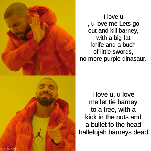 yes i made the bottom one :-: | I love u
, u love me Lets go out and kill barney, with a big fat knife and a buch of little swords, no more purple dinasaur. I love u, u love me let tie barney to a tree, with a kick in the nuts and a bullet to the head hallelujah barneys dead | image tagged in memes,drake hotline bling | made w/ Imgflip meme maker