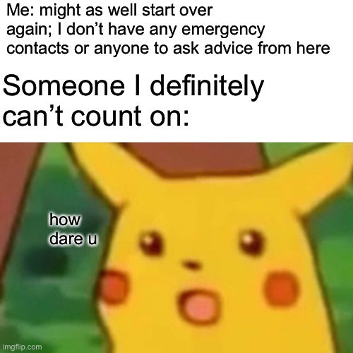 When you’re honest about your feelings to the wrong ppl | Me: might as well start over again; I don’t have any emergency contacts or anyone to ask advice from here; Someone I definitely can’t count on:; how dare u | image tagged in memes,surprised pikachu,depression | made w/ Imgflip meme maker