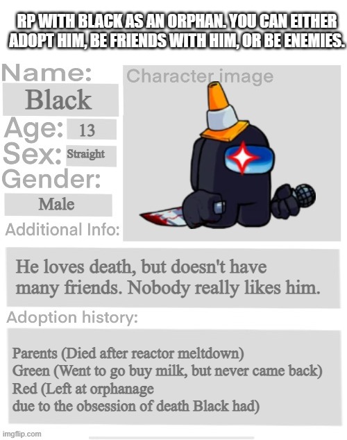 Orphanage faction file | RP WITH BLACK AS AN ORPHAN. YOU CAN EITHER ADOPT HIM, BE FRIENDS WITH HIM, OR BE ENEMIES. Black; 13; Straight; Male; He loves death, but doesn't have many friends. Nobody really likes him. Parents (Died after reactor meltdown)
Green (Went to go buy milk, but never came back)
Red (Left at orphanage due to the obsession of death Black had) | image tagged in orphanage faction file,orphanage faction | made w/ Imgflip meme maker