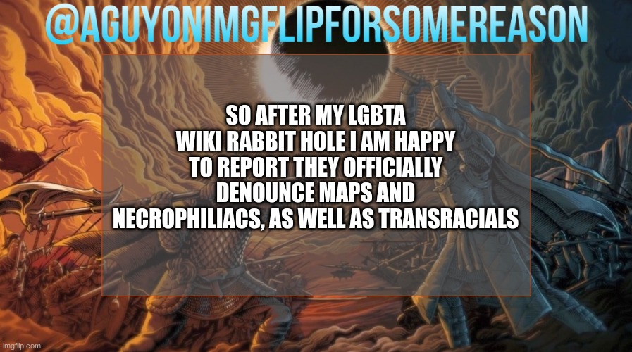 AGuyOnImgflipForSomeReason Announcement Template | SO AFTER MY LGBTA WIKI RABBIT HOLE I AM HAPPY TO REPORT THEY OFFICIALLY DENOUNCE MAPS AND NECROPHILIACS, AS WELL AS TRANSRACIALS | image tagged in aguyonimgflipforsomereason announcement template | made w/ Imgflip meme maker