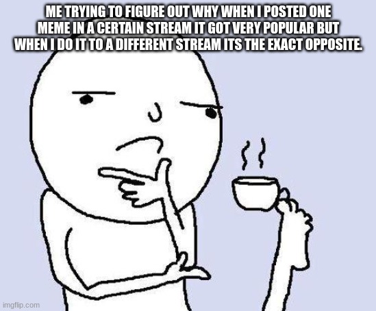 contemplating | ME TRYING TO FIGURE OUT WHY WHEN I POSTED ONE MEME IN A CERTAIN STREAM IT GOT VERY POPULAR BUT WHEN I DO IT TO A DIFFERENT STREAM ITS THE EXACT OPPOSITE. | image tagged in thinking meme | made w/ Imgflip meme maker