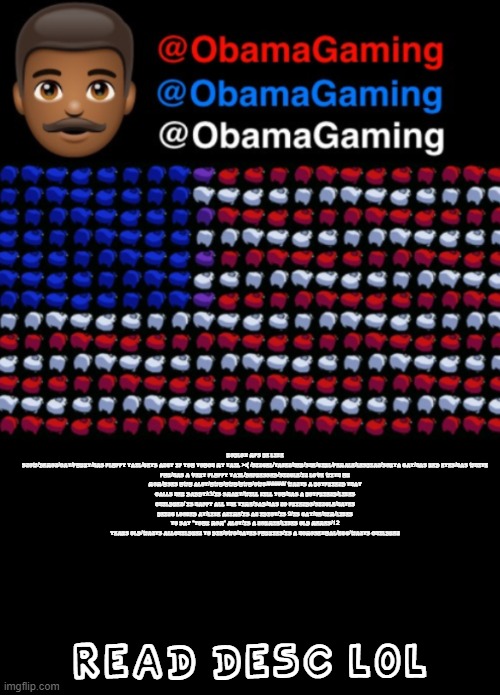 ObamaGaming | ROBLOX MFS BE LIKE

SNOW/DEMON/CAT/FURRY/HAS FLUFFY TAIL/GETS ANGY IF YOU TOUCH MY TAIL >:( /SINGEL/TAKEN/HER/SHE/GIRL/FEMALE/LESBIAN/SORTA GAY/HAS RED EYES/HAS WHITE FUR/HAS A VERY FLUFFY TAIL/DEPRESSED/SINGLE/IN LOVE WITH UR MOM/USES UWU ALOT/UWU/UWU/UWU/OWO/#####/ WANTS A BOYFRIEND THAT CALLS HER DADDY/:3/IS SMART/WILL KILL YOU/HAS A BOYFRIEND/LIKES CHILDREN/ IS HAPPY ALL THE TIME/SAD/HAS NO FRIENDS/SINGLE/HATES BEING LOOKED AT/LIKE ANIME/IS AN IDIOT/IS 9/IS GAY/HE/HIM/LIKES TO SAY "YOUR MOM" ALOT/IS A NORMIE/LIKES OLD MEMES/12 YEARS OLD/WANTS ALLCHILDREN TO DIE/OWO/HATES FURRIES/IS A HOMOSEXUAL/EGG/WANTS CHILDREN; READ DESC LOL | image tagged in obamagaming | made w/ Imgflip meme maker
