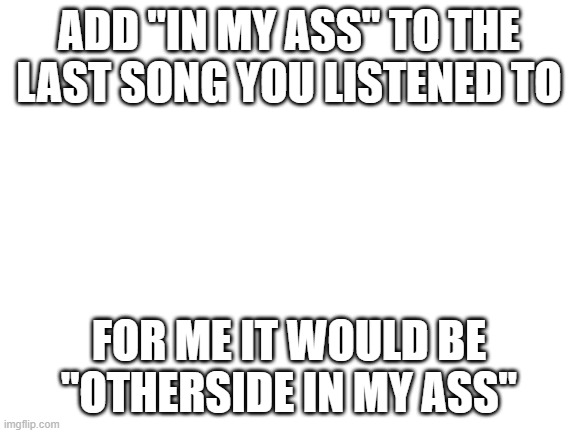Blank White Template | ADD "IN MY ASS" TO THE LAST SONG YOU LISTENED TO; FOR ME IT WOULD BE "OTHERSIDE IN MY ASS" | image tagged in blank white template | made w/ Imgflip meme maker