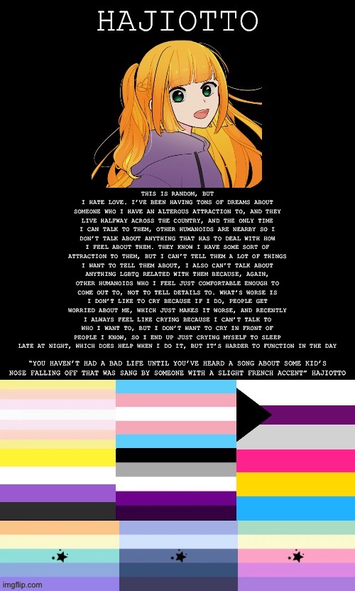 I guess I don’t really hate love, just the circumstances of mine | THIS IS RANDOM, BUT I HATE LOVE. I’VE BEEN HAVING TONS OF DREAMS ABOUT SOMEONE WHO I HAVE AN ALTEROUS ATTRACTION TO, AND THEY LIVE HALFWAY ACROSS THE COUNTRY, AND THE ONLY TIME I CAN TALK TO THEM, OTHER HUMANOIDS ARE NEARBY SO I DON’T TALK ABOUT ANYTHING THAT HAS TO DEAL WITH HOW I FEEL ABOUT THEM. THEY KNOW I HAVE SOME SORT OF ATTRACTION TO THEM, BUT I CAN’T TELL THEM A LOT OF THINGS I WANT TO TELL THEM ABOUT, I ALSO CAN’T TALK ABOUT ANYTHING LGBTQ RELATED WITH THEM BECAUSE, AGAIN, OTHER HUMANOIDS WHO I FEEL JUST COMFORTABLE ENOUGH TO COME OUT TO, NOT TO TELL DETAILS TO. WHAT’S WORSE IS I DON’T LIKE TO CRY BECAUSE IF I DO, PEOPLE GET WORRIED ABOUT ME, WHICH JUST MAKES IT WORSE, AND RECENTLY I ALWAYS FEEL LIKE CRYING BECAUSE I CAN’T TALK TO WHO I WANT TO, BUT I DON’T WANT TO CRY IN FRONT OF PEOPLE I KNOW, SO I END UP JUST CRYING MYSELF TO SLEEP LATE AT NIGHT, WHICH DOES HELP WHEN I DO IT, BUT IT’S HARDER TO FUNCTION IN THE DAY | image tagged in the template of hajiotto | made w/ Imgflip meme maker