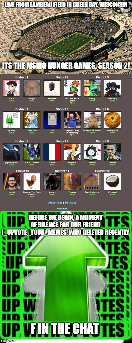 LIVE FROM LAMBEAU FIELD IN GREEN BAY, WISCONSIN; ITS THE MSMG HUNGER GAMES, SEASON 2! BEFORE WE BEGIN, A MOMENT OF SILENCE FOR OUR FRIEND I_UPVOTE_YOUR_MEMES, WHO DELETED RECENTLY; F IN THE CHAT | made w/ Imgflip meme maker